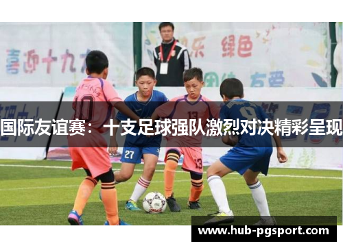 国际友谊赛：十支足球强队激烈对决精彩呈现