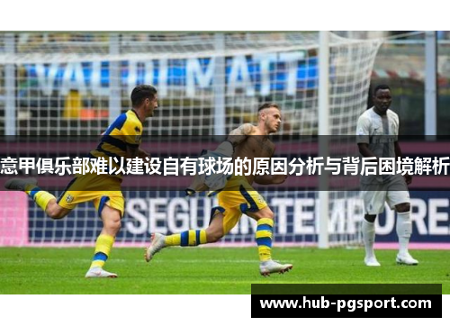 意甲俱乐部难以建设自有球场的原因分析与背后困境解析 意甲俱乐部难以建设自有球场的原因分析与背后困境解析