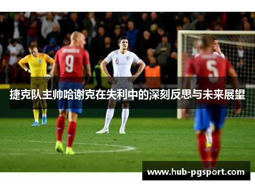 捷克队主帅哈谢克在失利中的深刻反思与未来展望