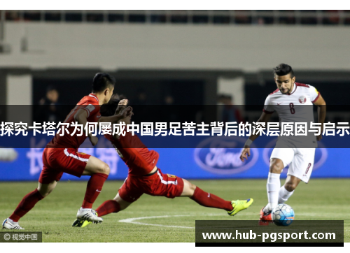 探究卡塔尔为何屡成中国男足苦主背后的深层原因与启示