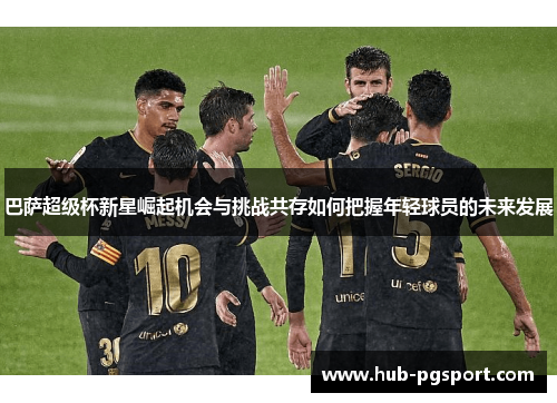 巴萨超级杯新星崛起机会与挑战共存如何把握年轻球员的未来发展