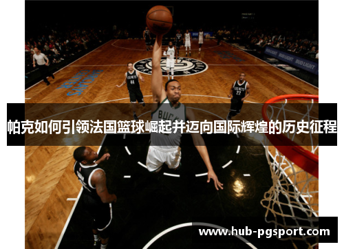帕克如何引领法国篮球崛起并迈向国际辉煌的历史征程 帕克如何引领法国篮球崛起并迈向国际辉煌的历史征程