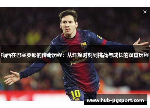 梅西在巴塞罗那的传奇历程：从辉煌时刻到挑战与成长的双重历程